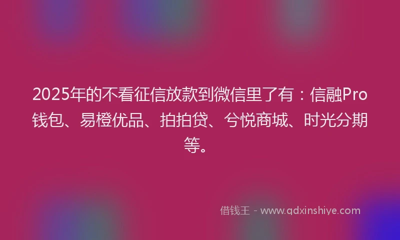 2025年的不看征信放款到微信里了有：信融Pro钱包、易橙优品、拍拍贷、兮悦商城、时光分期等。