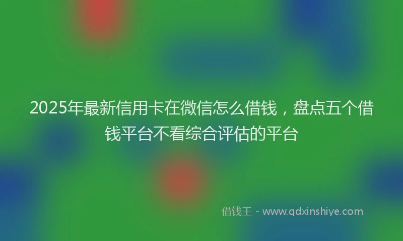 2025年最新信用卡在微信怎么借钱，盘点五个借钱平台不看综合评估的平台