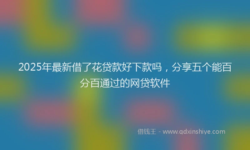 2025年最新借了花贷款好下款吗，分享五个能百分百通过的网贷软件