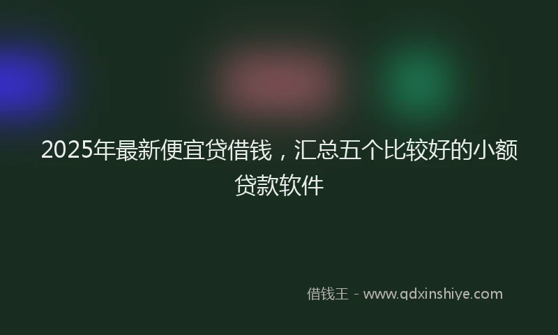 2025年最新便宜贷借钱，汇总五个比较好的小额贷款软件