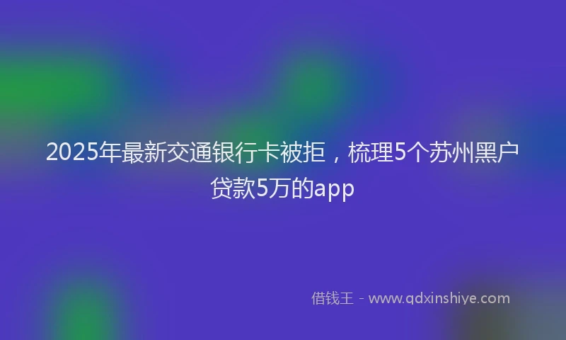 2025年最新交通银行卡被拒，梳理5个苏州黑户贷款5万的app
