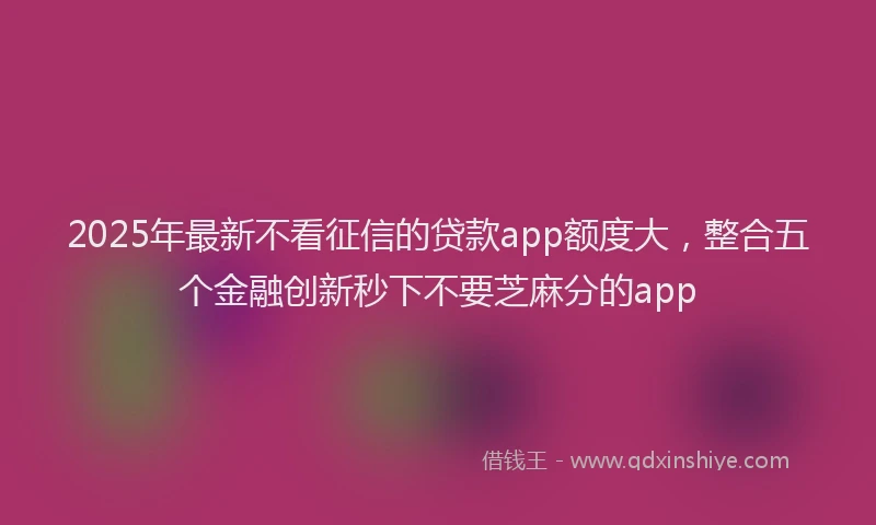 2025年最新不看征信的贷款app额度大，整合五个金融创新秒下不要芝麻分的app