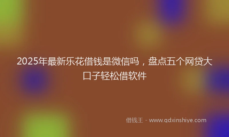 2025年最新乐花借钱是微信吗，盘点五个网贷大口子轻松借软件