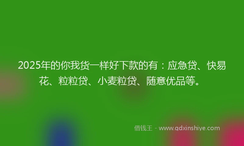 2025年的你我货一样好下款的有：应急贷、快易花、粒粒贷、小麦粒贷、随意优品等。