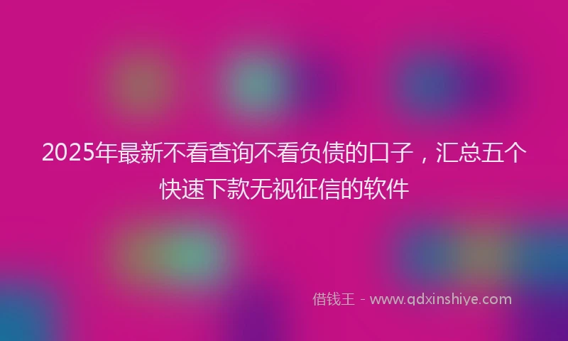 2025年最新不看查询不看负债的口子，汇总五个快速下款无视征信的软件