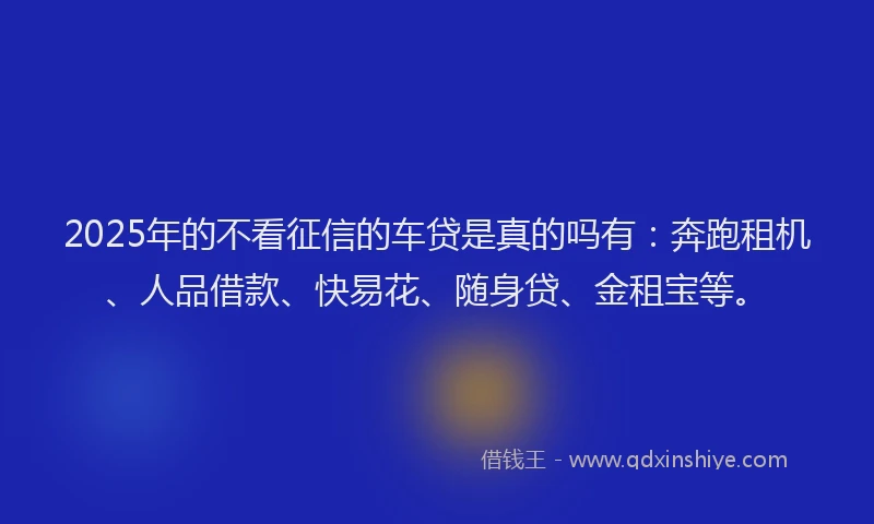2025年的不看征信的车贷是真的吗有：奔跑租机、人品借款、快易花、随身贷、金租宝等。