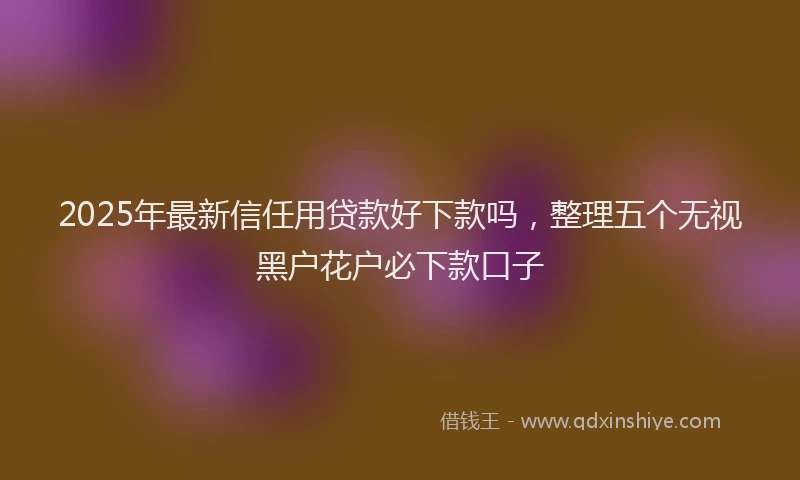 2025年最新信任用贷款好下款吗，整理五个无视黑户花户必下款口子