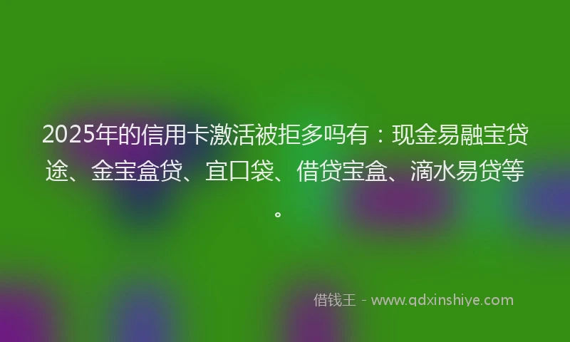 2025年的信用卡激活被拒多吗有：现金易融宝贷途、金宝盒贷、宜口袋、借贷宝盒、滴水易贷等。
