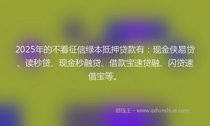 2025年的不看征信绿本抵押贷款有：现金侠易贷、读秒贷、现金秒融贷、借款宝速贷融、闪贷速借宝等。