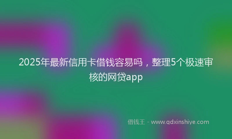 2025年最新信用卡借钱容易吗，整理5个极速审核的网贷app