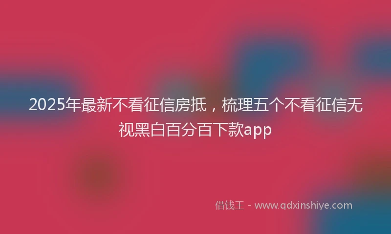 2025年最新不看征信房抵，梳理五个不看征信无视黑白百分百下款app