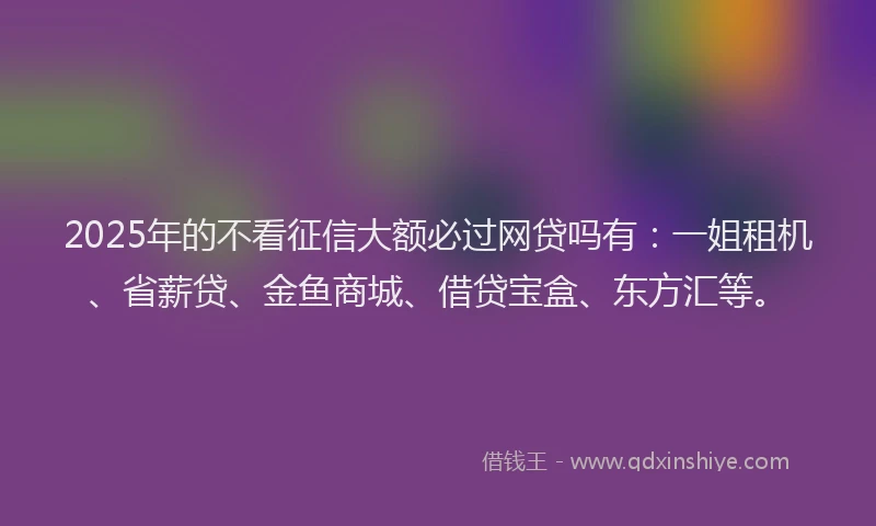 2025年的不看征信大额必过网贷吗有：一姐租机、省薪贷、金鱼商城、借贷宝盒、东方汇等。