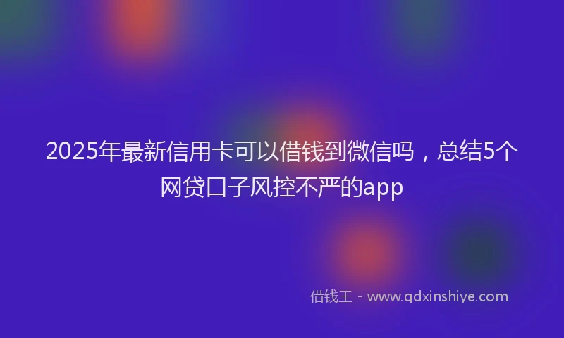 2025年最新信用卡可以借钱到微信吗，总结5个网贷口子风控不严的app