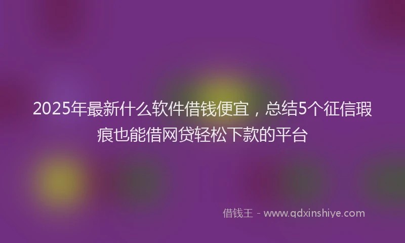 2025年最新什么软件借钱便宜，总结5个征信瑕疵也能借网贷轻松下款的平台
