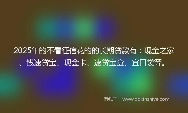 2025年的不看征信花的的长期贷款有：现金之家、钱速贷宝、现金卡、速贷宝盒、宜口袋等。