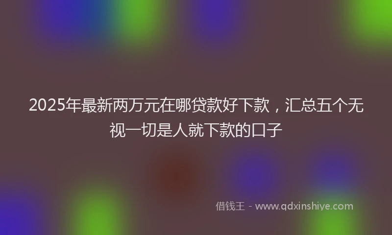 2025年最新两万元在哪贷款好下款，汇总五个无视一切是人就下款的口子
