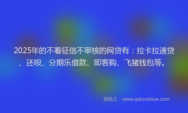 2025年的不看征信不审核的网贷有：拉卡拉速贷、还呗、分期乐借款、即客购、飞猪钱包等。