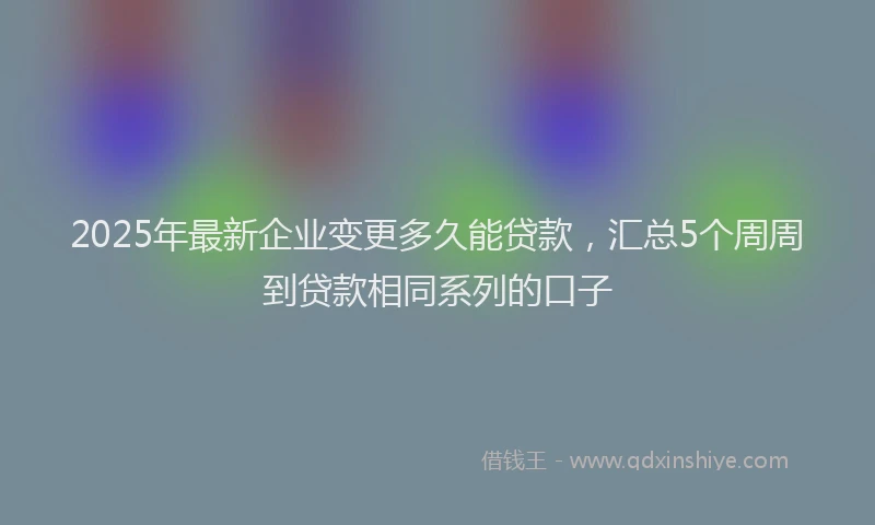 2025年最新企业变更多久能贷款，汇总5个周周到贷款相同系列的口子