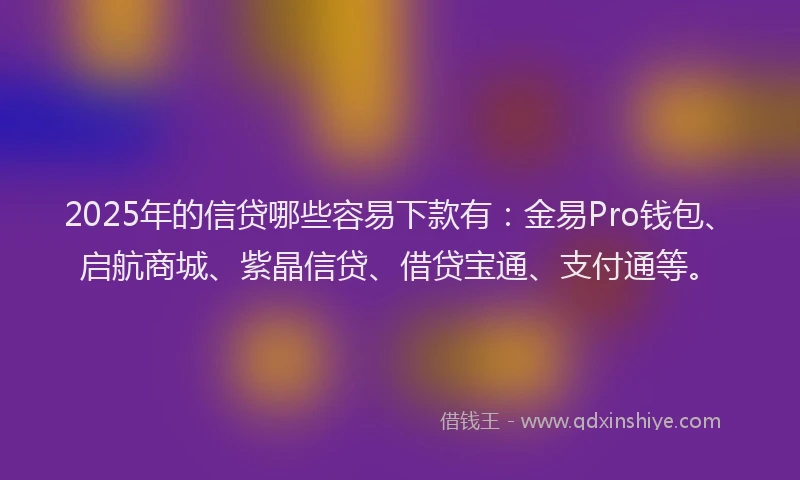 2025年的信贷哪些容易下款有：金易Pro钱包、启航商城、紫晶信贷、借贷宝通、支付通等。