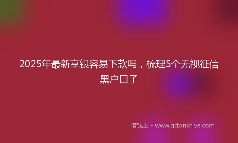 2025年最新享银容易下款吗，梳理5个无视征信黑户口子