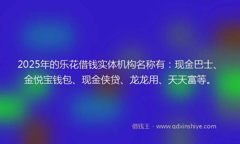 2025年的乐花借钱实体机构名称有：现金巴士、金悦宝钱包、现金侠贷、龙龙用、天天富等。