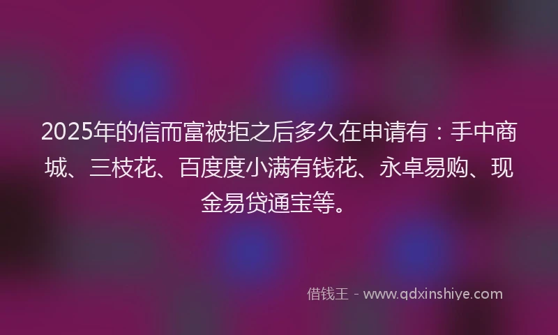 2025年的信而富被拒之后多久在申请有：手中商城、三枝花、百度度小满有钱花、永卓易购、现金易贷通宝等。