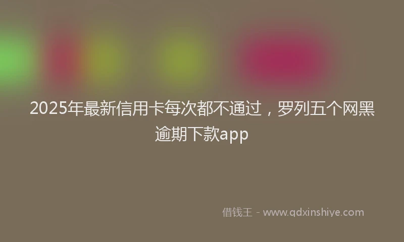 2025年最新信用卡每次都不通过，罗列五个网黑逾期下款app