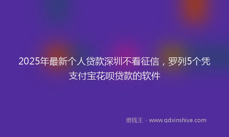 2025年最新个人贷款深圳不看征信，罗列5个凭支付宝花呗贷款的软件