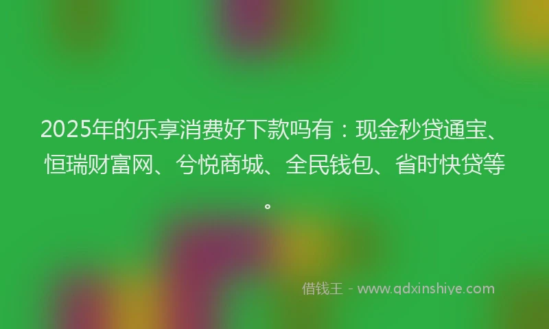2025年的乐享消费好下款吗有：现金秒贷通宝、恒瑞财富网、兮悦商城、全民钱包、省时快贷等。