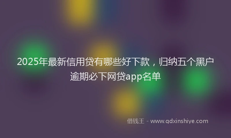 2025年最新信用贷有哪些好下款，归纳五个黑户逾期必下网贷app名单