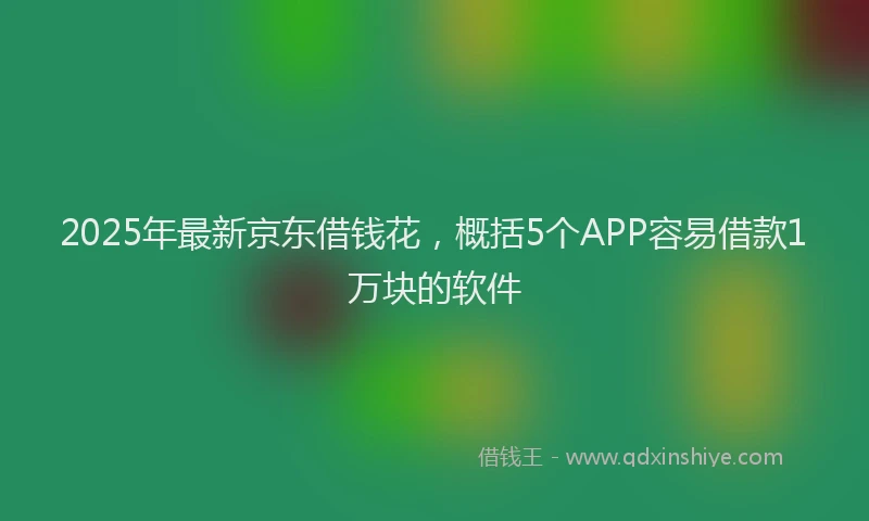 2025年最新京东借钱花，概括5个APP容易借款1万块的软件