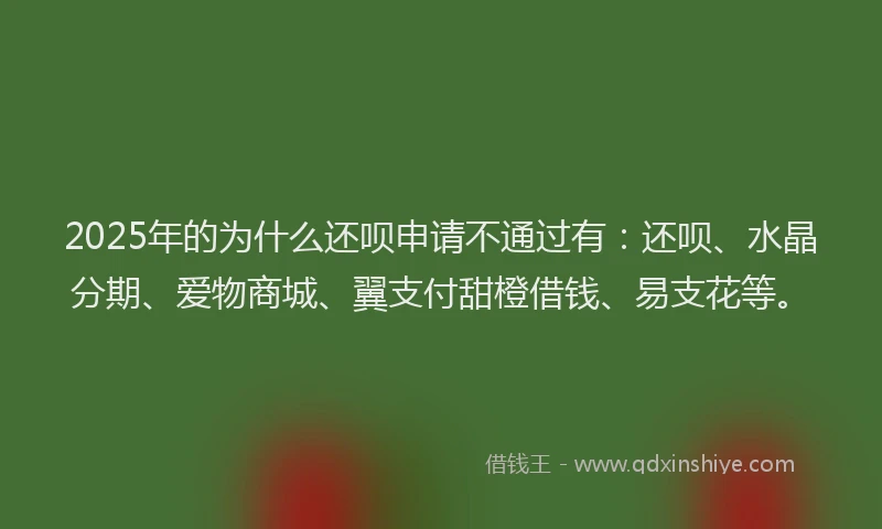 2025年的为什么还呗申请不通过有：还呗、水晶分期、爱物商城、翼支付甜橙借钱、易支花等。