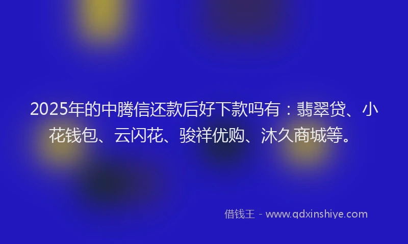 2025年的中腾信还款后好下款吗有：翡翠贷、小花钱包、云闪花、骏祥优购、沐久商城等。