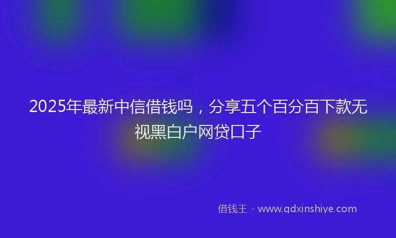 2025年最新中信借钱吗，分享五个百分百下款无视黑白户网贷口子