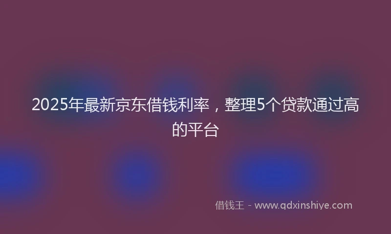 2025年最新京东借钱利率，整理5个贷款通过高的平台