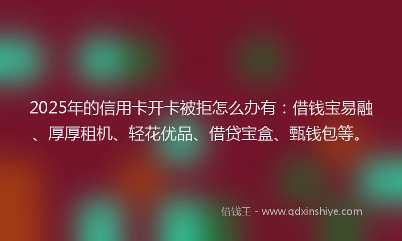2025年的信用卡开卡被拒怎么办有：借钱宝易融、厚厚租机、轻花优品、借贷宝盒、甄钱包等。