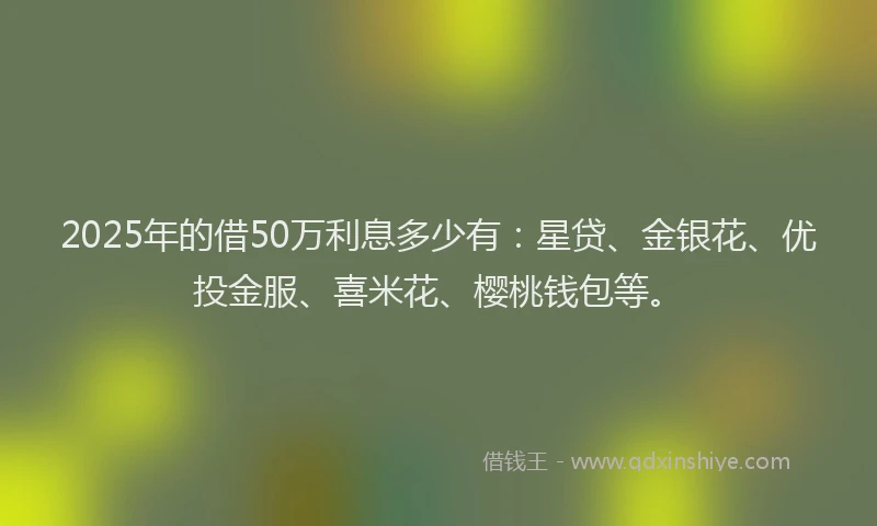 2025年的借50万利息多少有：星贷、金银花、优投金服、喜米花、樱桃钱包等。