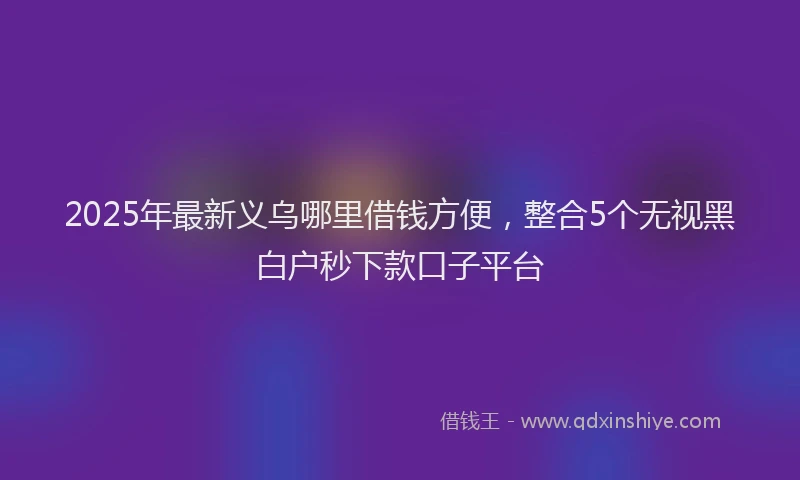 2025年最新义乌哪里借钱方便，整合5个无视黑白户秒下款口子平台