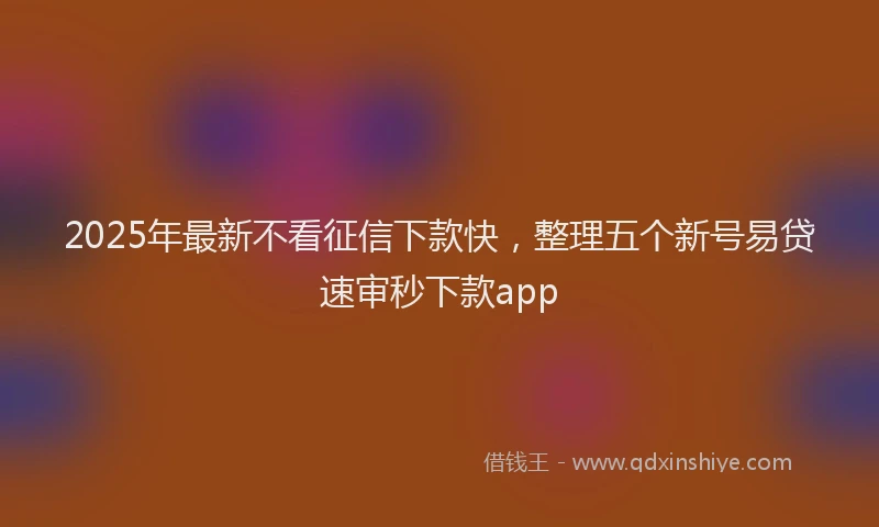 2025年最新不看征信下款快，整理五个新号易贷速审秒下款app