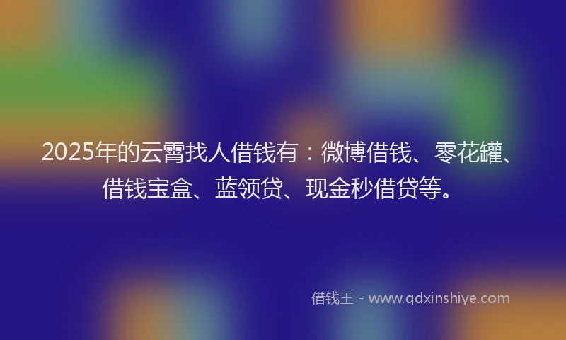2025年的云霄找人借钱有：微博借钱、零花罐、借钱宝盒、蓝领贷、现金秒借贷等。