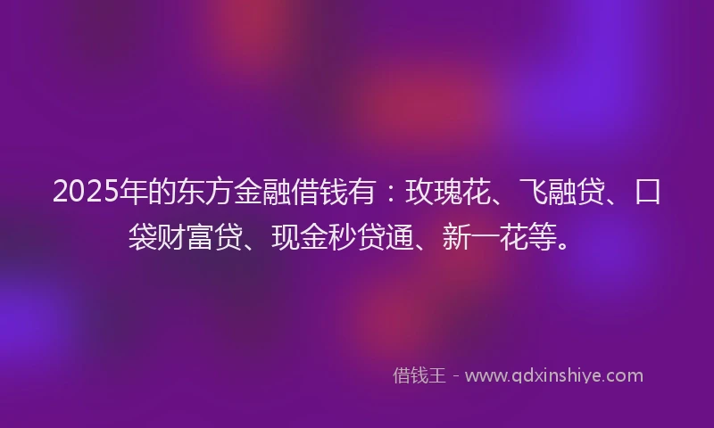 2025年的东方金融借钱有：玫瑰花、飞融贷、口袋财富贷、现金秒贷通、新一花等。