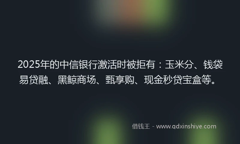 2025年的中信银行激活时被拒有：玉米分、钱袋易贷融、黑鲸商场、甄享购、现金秒贷宝盒等。