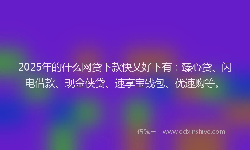 2025年的什么网贷下款快又好下有：臻心贷、闪电借款、现金侠贷、速享宝钱包、优速购等。