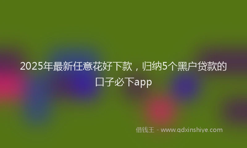 2025年最新任意花好下款，归纳5个黑户贷款的口子必下app