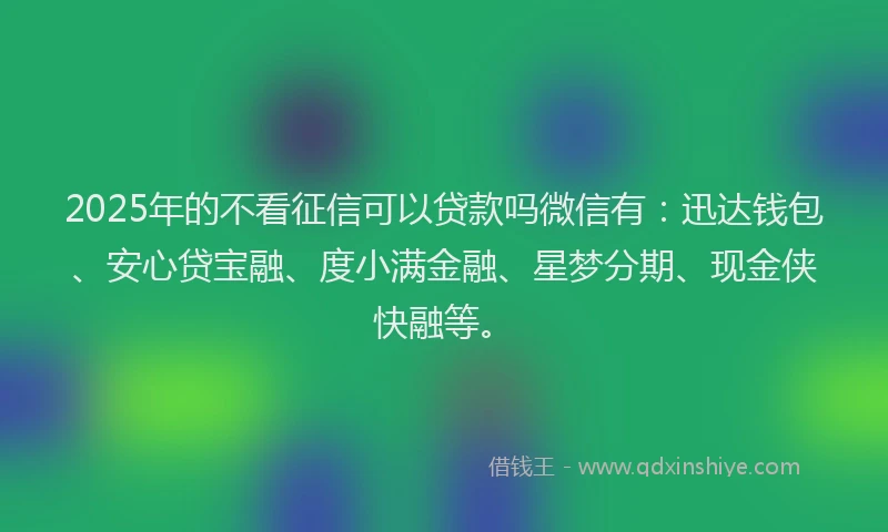 2025年的不看征信可以贷款吗微信有：迅达钱包、安心贷宝融、度小满金融、星梦分期、现金侠快融等。