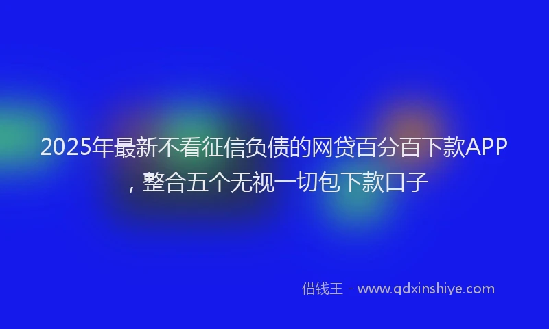 2025年最新不看征信负债的网贷百分百下款APP，整合五个无视一切包下款口子