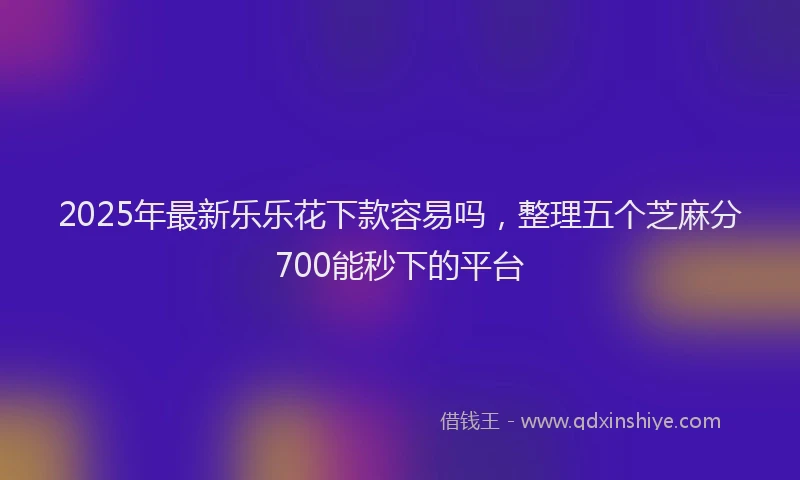 2025年最新乐乐花下款容易吗，整理五个芝麻分700能秒下的平台