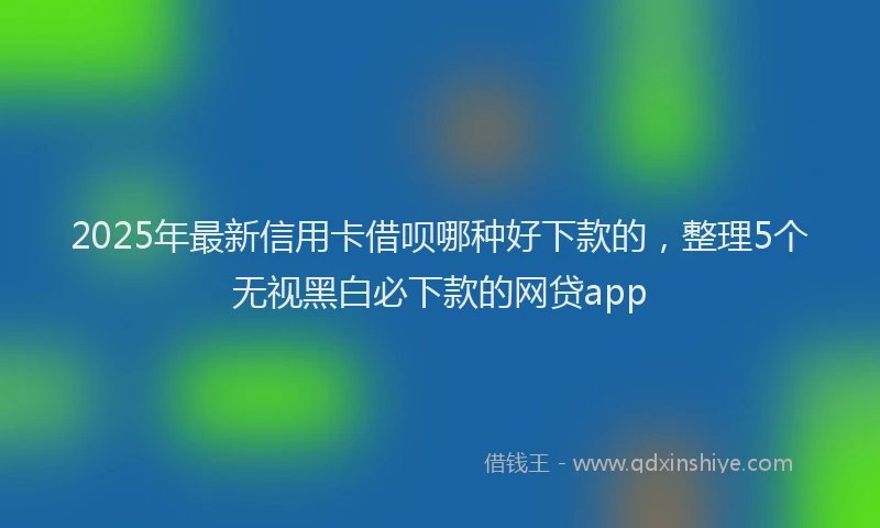2025年最新信用卡借呗哪种好下款的，整理5个无视黑白必下款的网贷app