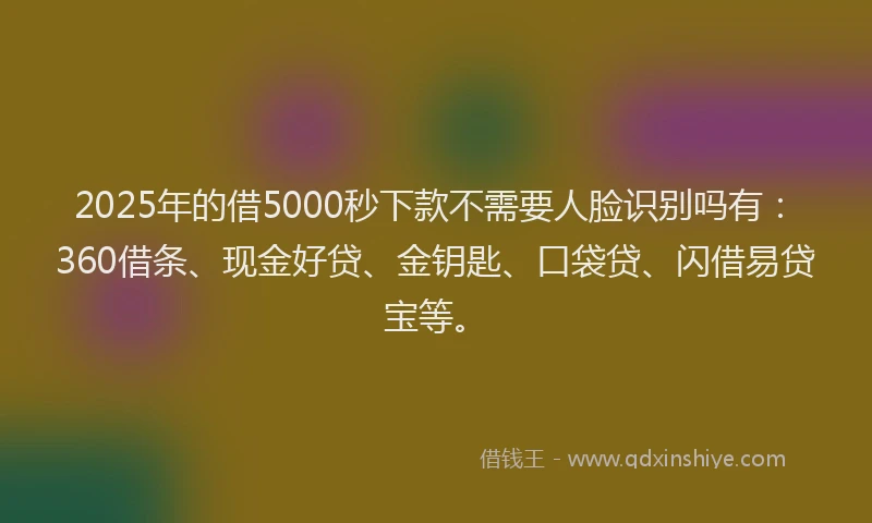 2025年的借5000秒下款不需要人脸识别吗有：360借条、现金好贷、金钥匙、口袋贷、闪借易贷宝等。