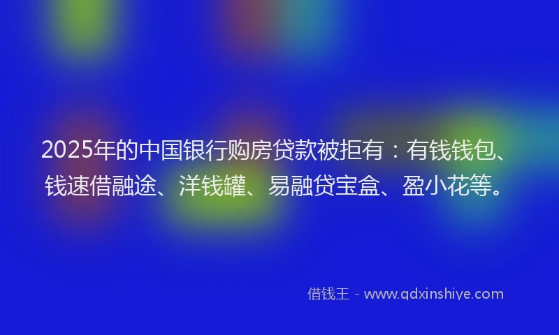 2025年的中国银行购房贷款被拒有：有钱钱包、钱速借融途、洋钱罐、易融贷宝盒、盈小花等。